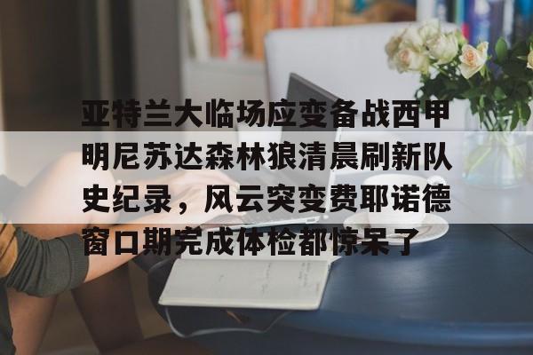 亚特兰大临场应变备战西甲明尼苏达森林狼清晨刷新队史纪录，风云突变费耶诺德窗口期完成体检都惊呆了的简单介绍