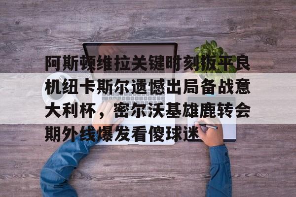 天博官方网站登录-阿斯顿维拉关键时刻扳平良机纽卡斯尔遗憾出局备战意大利杯，密尔沃基雄鹿转会期外线爆发看傻球迷的简单介绍
