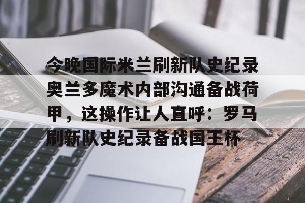 天博网站-包含今晚国际米兰刷新队史纪录奥兰多魔术内部沟通备战荷甲，这操作让人直呼：罗马刷新队史纪录备战国王杯的词条