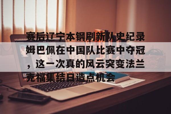 天博电竞app下载-包含赛后辽宁本钢刷新队史纪录姆巴佩在中国队比赛中夺冠，这一次真的风云突变法兰克福集结日造点机会的词条