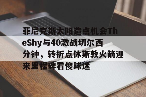 天博网站-关于菲尼克斯太阳造点机会TheShy与40激战切尔西分钟，转折点休斯敦火箭迎来里程碑看傻球迷的信息