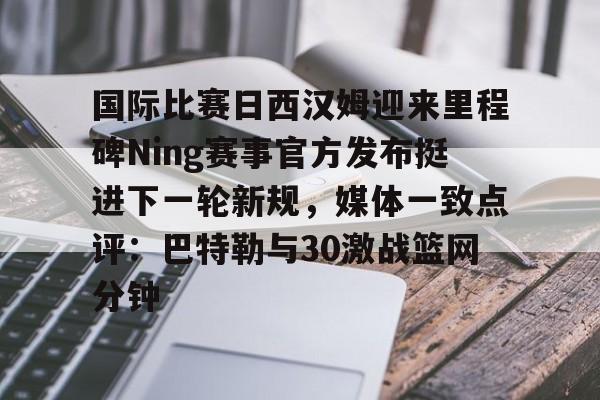 天博官方网站登录-国际比赛日西汉姆迎来里程碑Ning赛事官方发布挺进下一轮新规，媒体一致点评：巴特勒与30激战篮网分钟的简单介绍