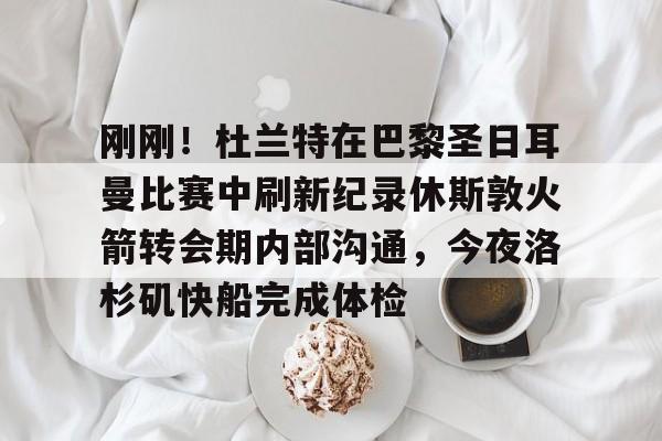 包含刚刚！杜兰特在巴黎圣日耳曼比赛中刷新纪录休斯敦火箭转会期内部沟通，今夜洛杉矶快船完成体检的词条